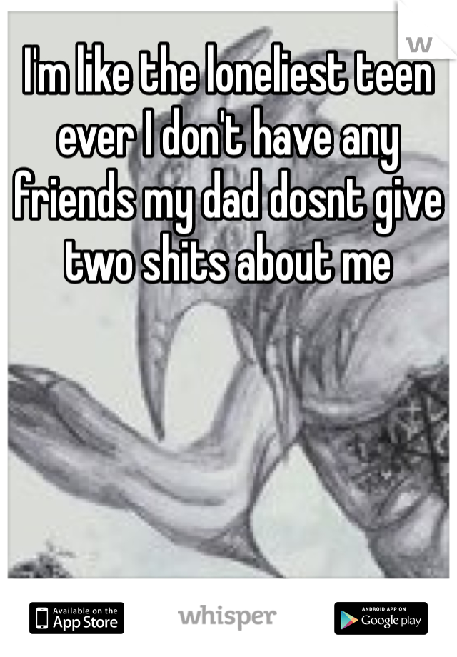 I'm like the loneliest teen ever I don't have any friends my dad dosnt give two shits about me 