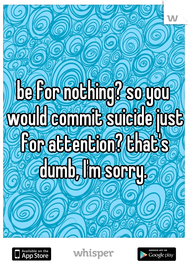 be for nothing? so you would commit suicide just for attention? that's dumb, I'm sorry. 
