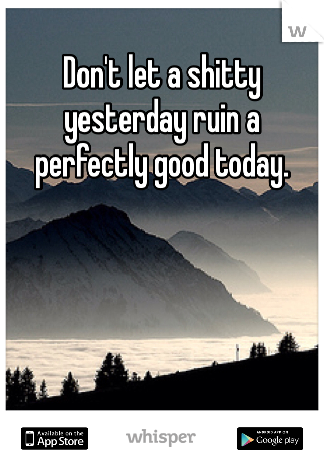 Don't let a shitty yesterday ruin a perfectly good today. 