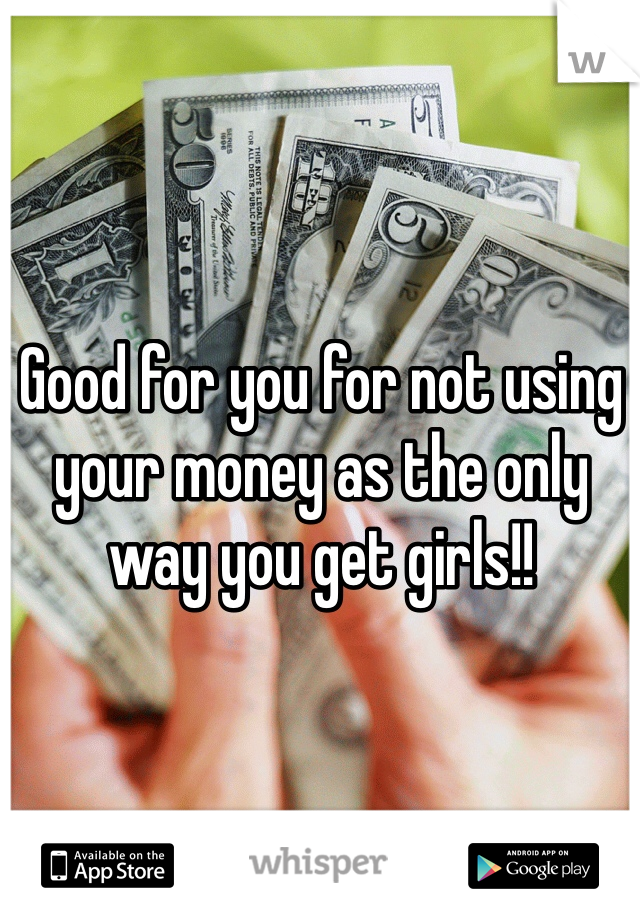 Good for you for not using your money as the only way you get girls!!