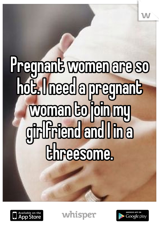 Pregnant women are so hot. I need a pregnant woman to join my girlfriend and I in a threesome. 