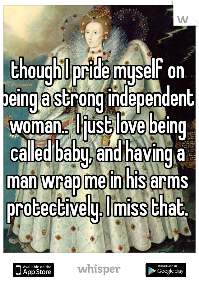 though I pride myself on being a strong independent woman..  I just love being called baby, and having a man wrap me in his arms protectively. I miss that.