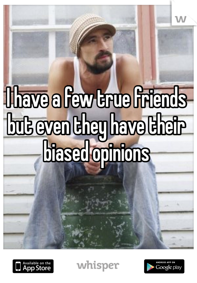 I have a few true friends but even they have their biased opinions 