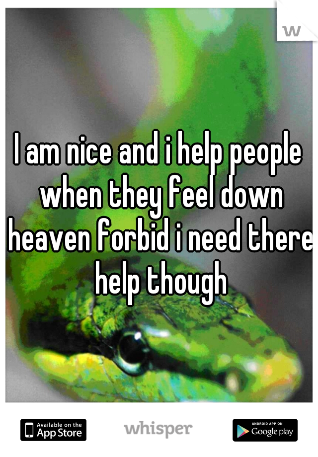 I am nice and i help people when they feel down heaven forbid i need there help though