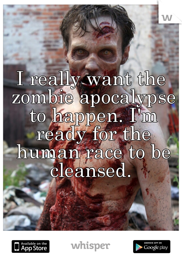 I really want the zombie apocalypse to happen. I'm ready for the human race to be cleansed. 