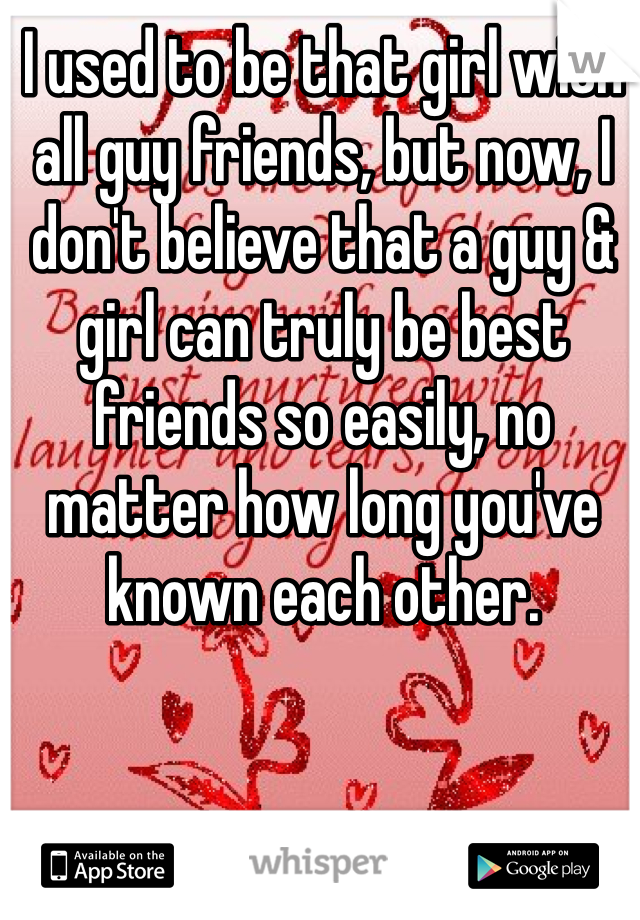 I used to be that girl with all guy friends, but now, I don't believe that a guy & girl can truly be best friends so easily, no matter how long you've known each other. 