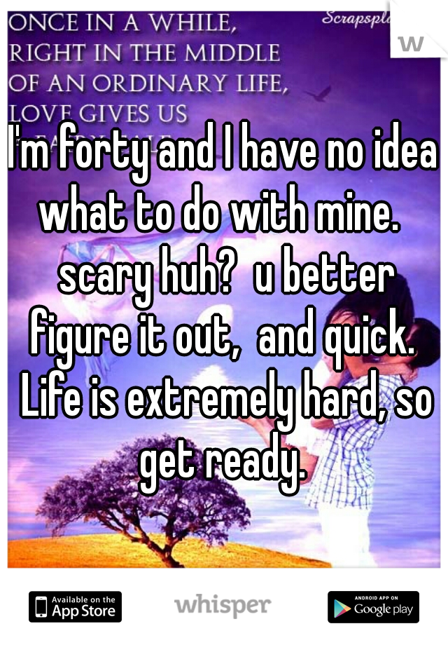 I'm forty and I have no idea what to do with mine.   scary huh?  u better figure it out,  and quick.  Life is extremely hard, so get ready. 