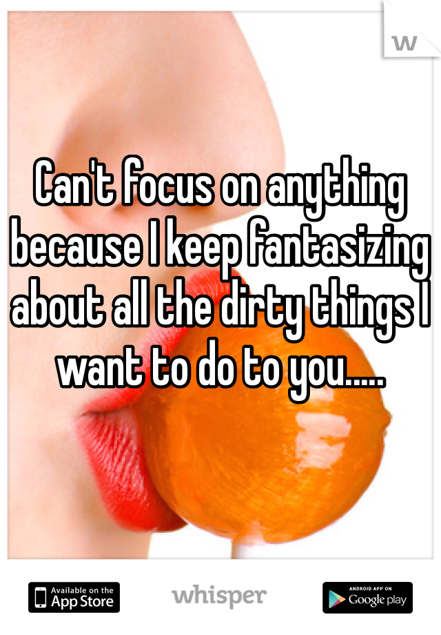 Can't focus on anything because I keep fantasizing about all the dirty things I want to do to you.....