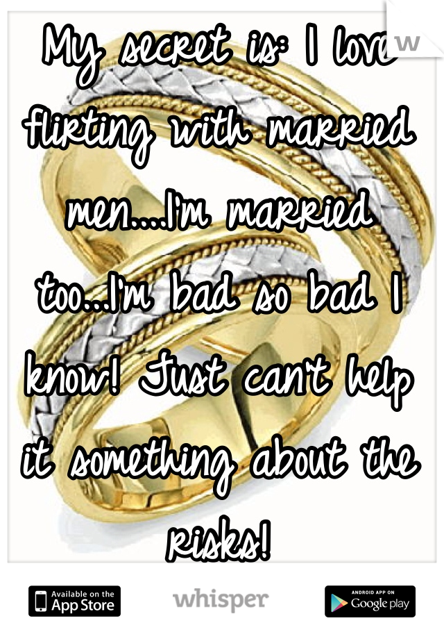 My secret is: I love flirting with married men....I'm married too...I'm bad so bad I know! Just can't help it something about the risks!