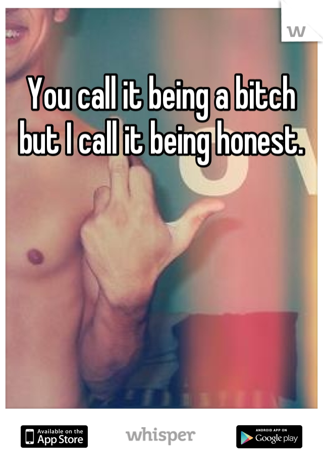 You call it being a bitch but I call it being honest.