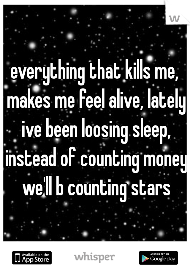 everything that kills me, makes me feel alive, lately ive been loosing sleep, instead of counting money we'll b counting stars