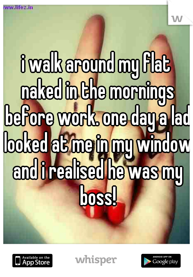 i walk around my flat naked in the mornings before work. one day a lad looked at me in my window and i realised he was my boss!
