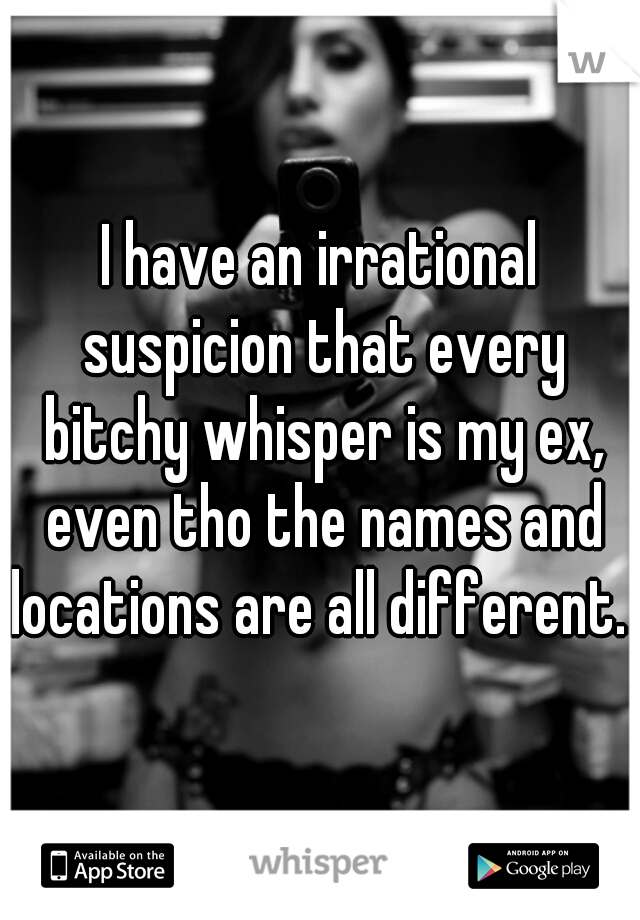 I have an irrational suspicion that every bitchy whisper is my ex, even tho the names and locations are all different. 