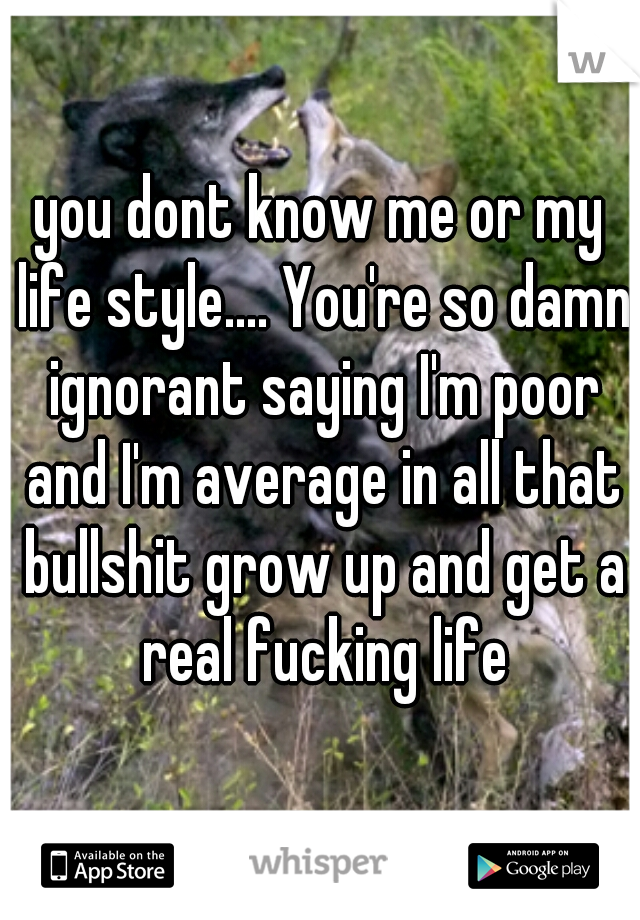 you dont know me or my life style.... You're so damn ignorant saying I'm poor and I'm average in all that bullshit grow up and get a real fucking life