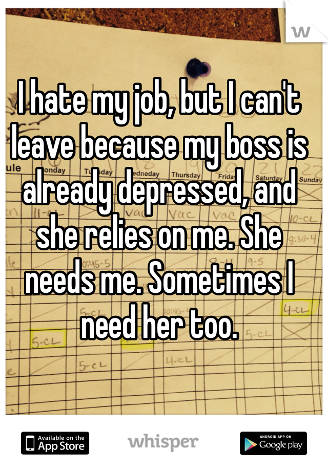 I hate my job, but I can't leave because my boss is already depressed, and she relies on me. She needs me. Sometimes I need her too. 