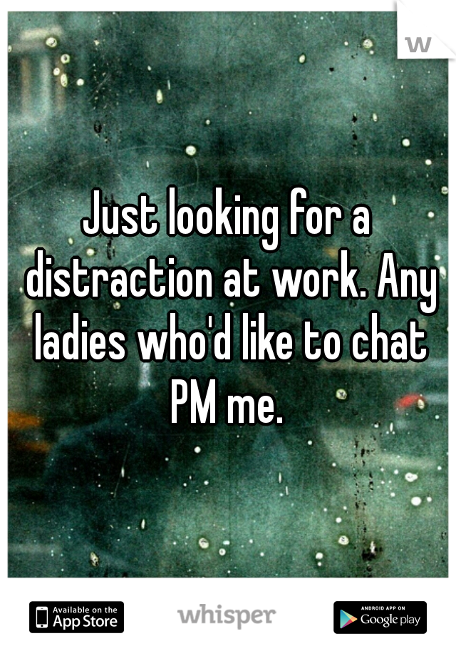 Just looking for a distraction at work. Any ladies who'd like to chat PM me. 