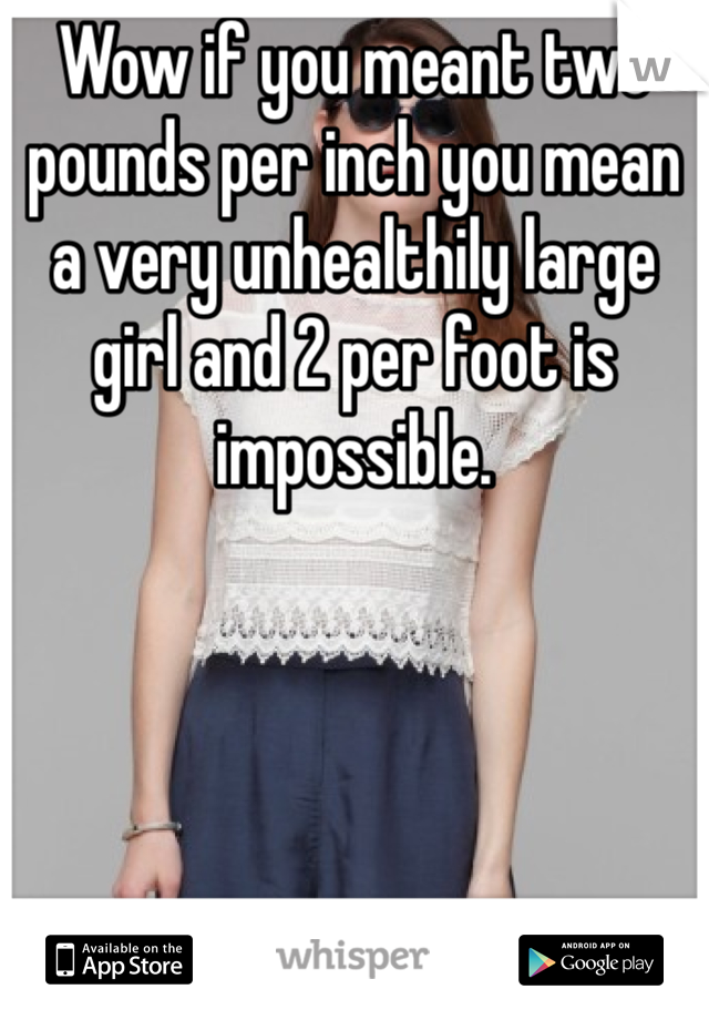 Wow if you meant two pounds per inch you mean a very unhealthily large girl and 2 per foot is impossible. 