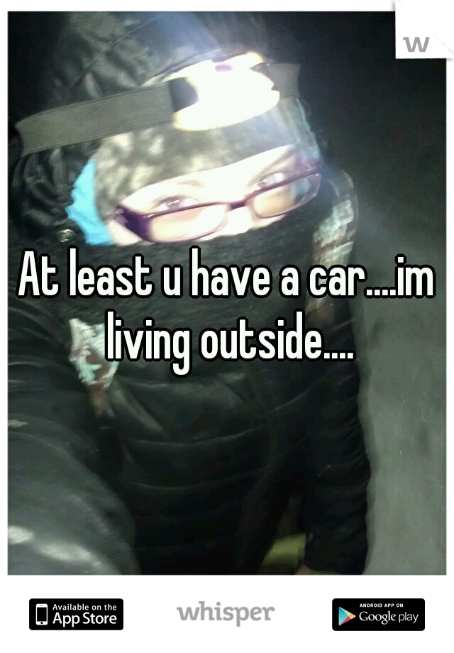 At least u have a car....im living outside....
