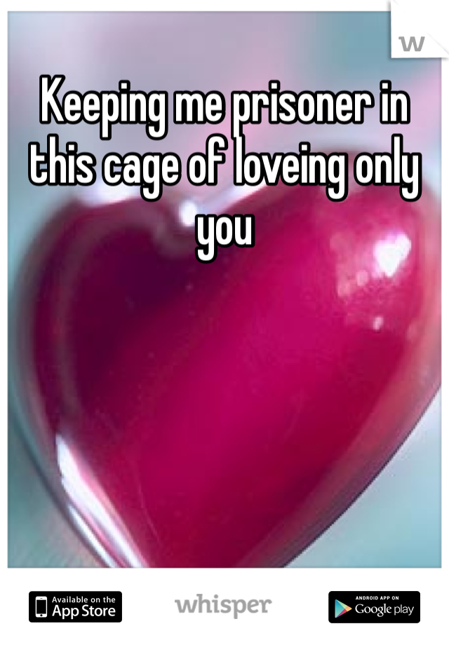 Keeping me prisoner in this cage of loveing only you 