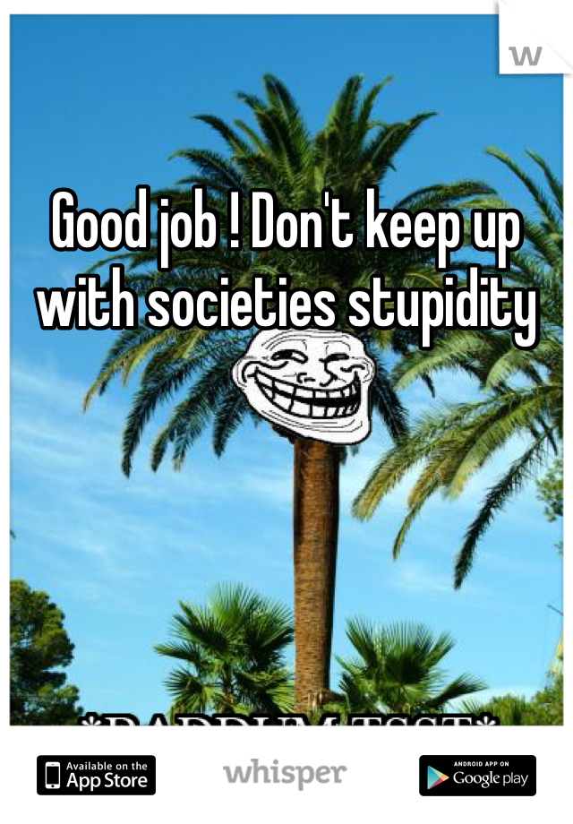 Good job ! Don't keep up with societies stupidity 