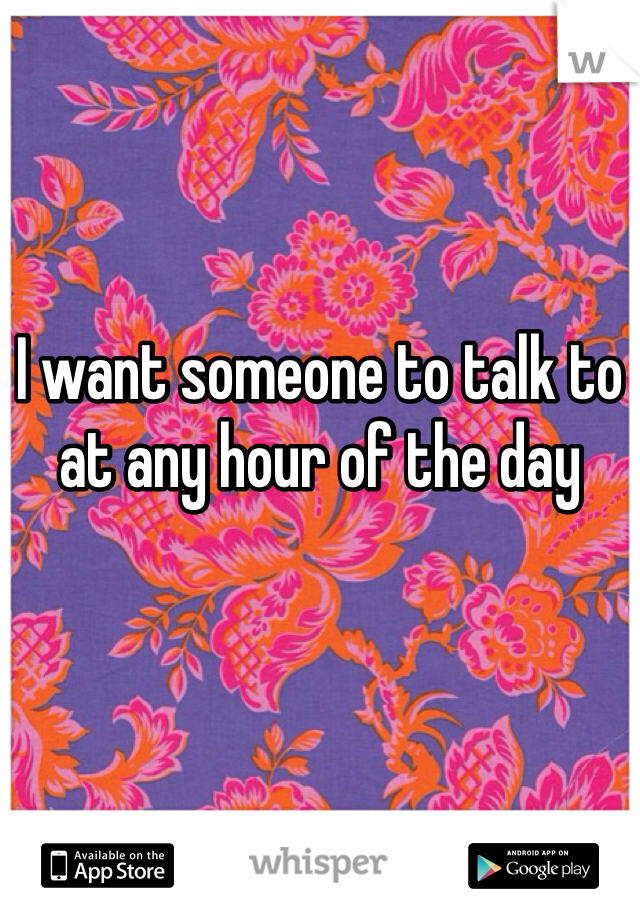I want someone to talk to at any hour of the day 