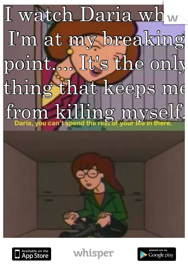 I watch Daria when I'm at my breaking point.... It's the only thing that keeps me from killing myself.