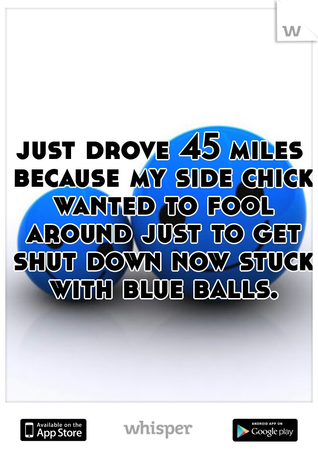 just drove 45 miles because my side chick wanted to fool around just to get shut down now stuck with blue balls.