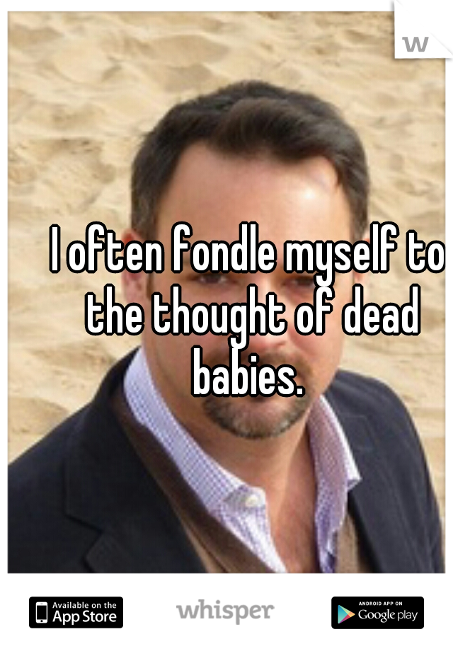 I often fondle myself to the thought of dead babies. 