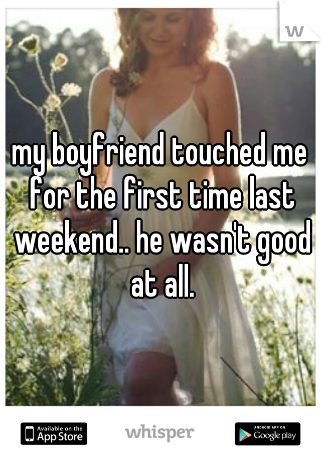 my boyfriend touched me for the first time last weekend.. he wasn't good at all.