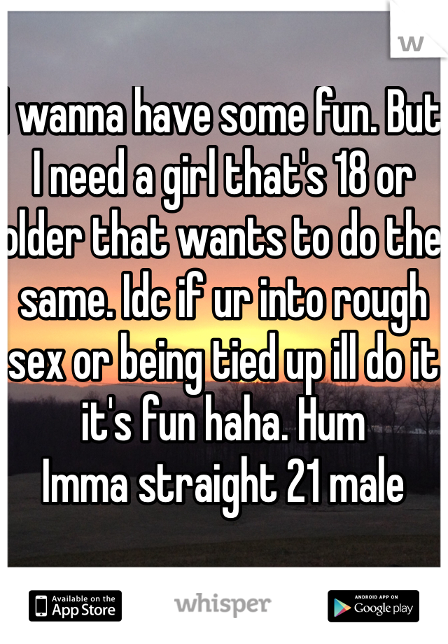 I wanna have some fun. But I need a girl that's 18 or older that wants to do the same. Idc if ur into rough sex or being tied up ill do it it's fun haha. Hum
Imma straight 21 male