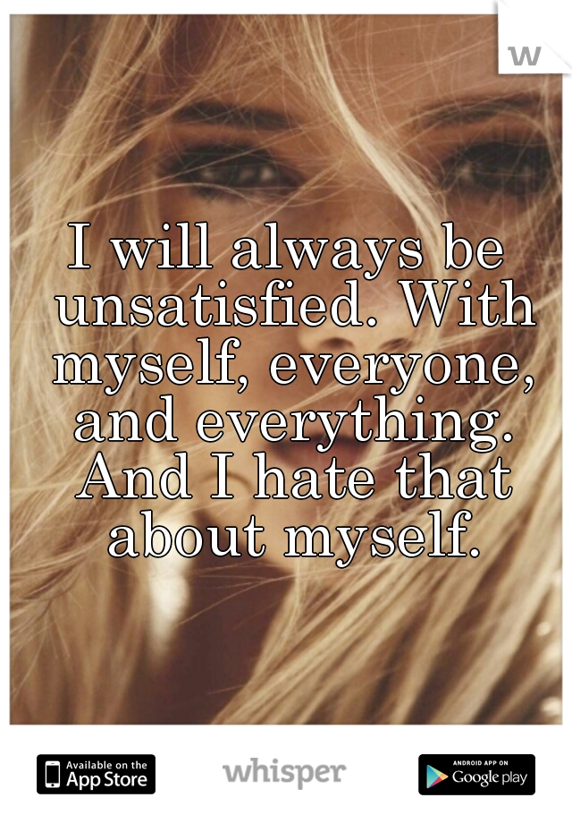 I will always be unsatisfied. With myself, everyone, and everything. And I hate that about myself.