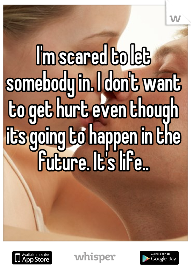 I'm scared to let somebody in. I don't want to get hurt even though its going to happen in the future. It's life..
