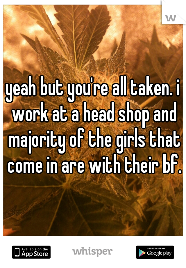 yeah but you're all taken. i work at a head shop and majority of the girls that come in are with their bf.