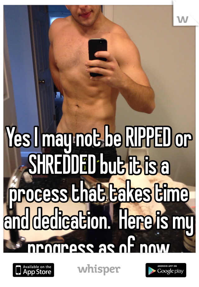 Yes I may not be RIPPED or SHREDDED but it is a process that takes time and dedication.  Here is my progress as of now 