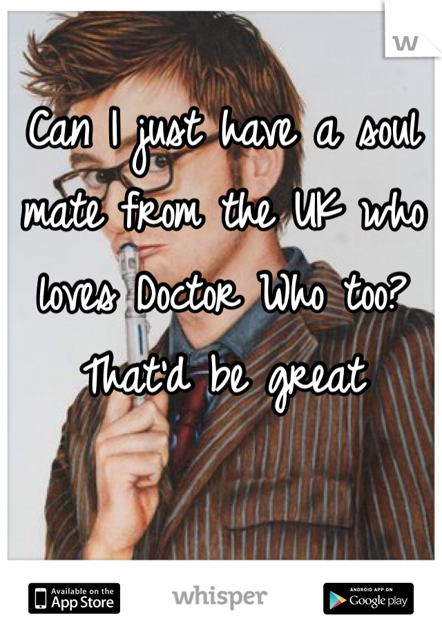Can I just have a soul mate from the UK who loves Doctor Who too? That'd be great