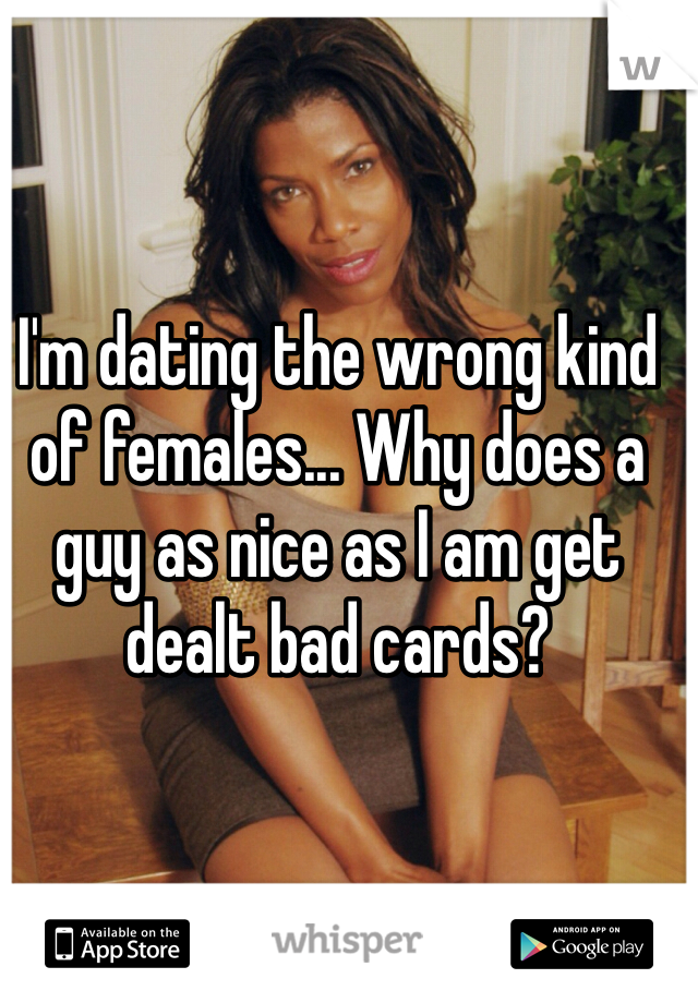 I'm dating the wrong kind of females... Why does a guy as nice as I am get dealt bad cards?