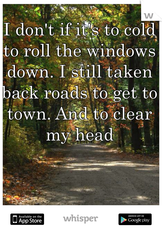 I don't if it's to cold to roll the windows down. I still taken back roads to get to town. And to clear my head 