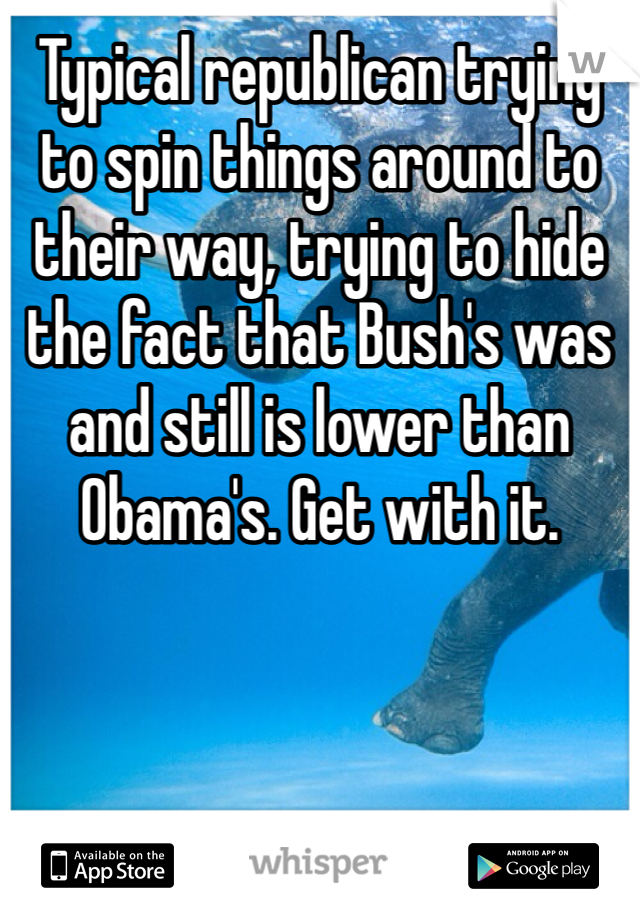 Typical republican trying to spin things around to their way, trying to hide the fact that Bush's was and still is lower than Obama's. Get with it.