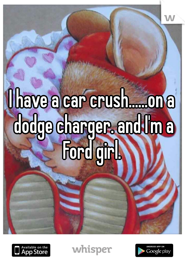 I have a car crush......on a dodge charger. and I'm a Ford girl. 