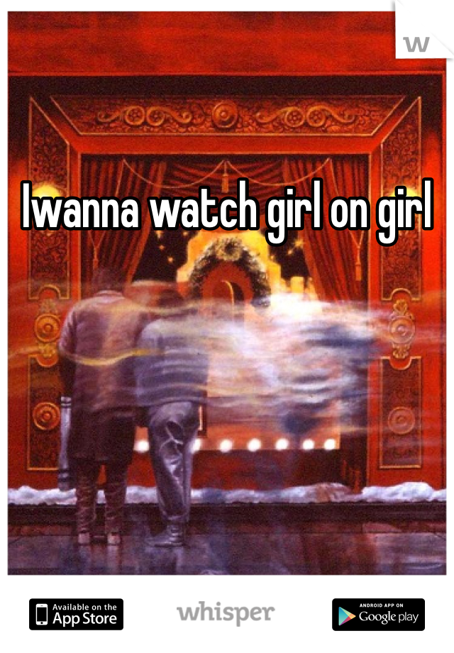 Iwanna watch girl on girl