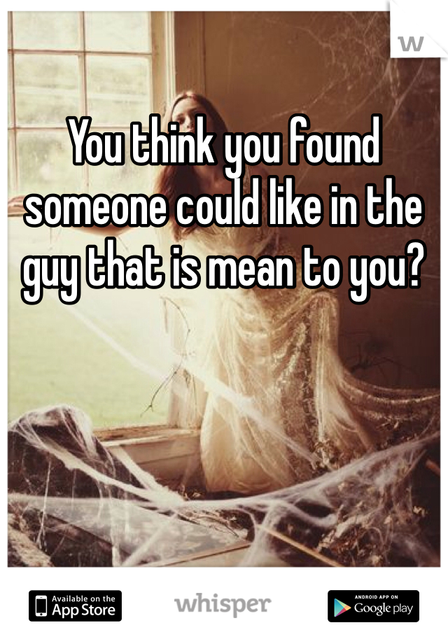You think you found someone could like in the guy that is mean to you?