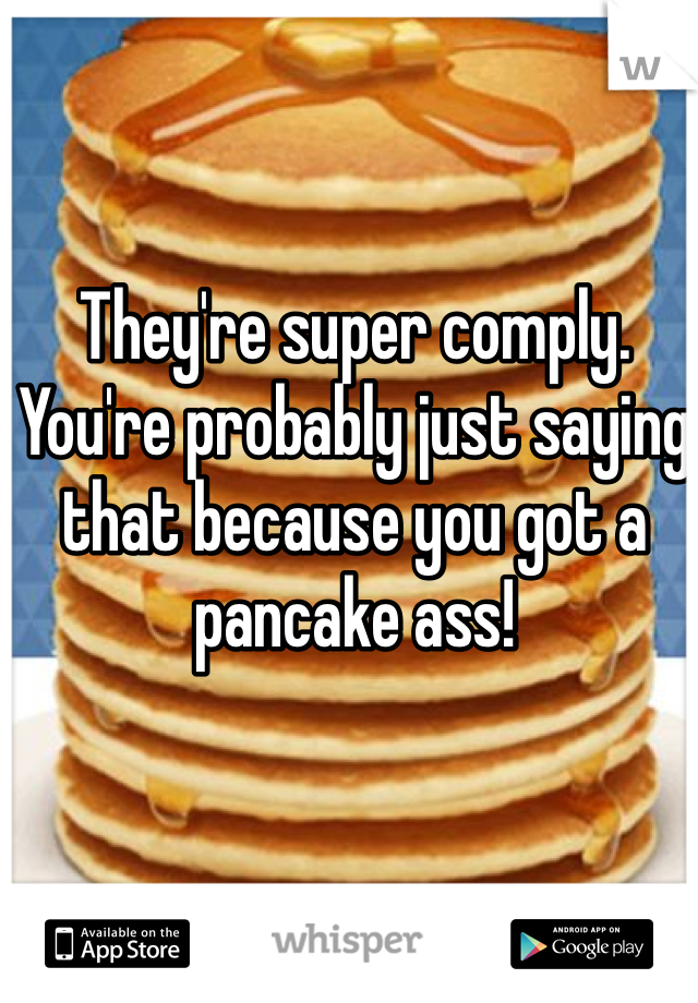 They're super comply. You're probably just saying that because you got a pancake ass!
