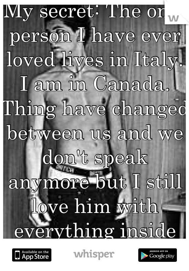 My secret: The only person I have ever loved lives in Italy. I am in Canada. Thing have changed between us and we don't speak anymore but I still love him with everything inside me.
