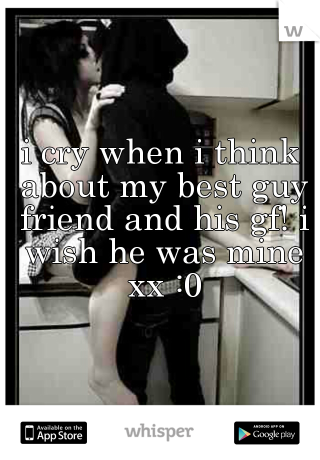 i cry when i think about my best guy friend and his gf! i wish he was mine xx :0