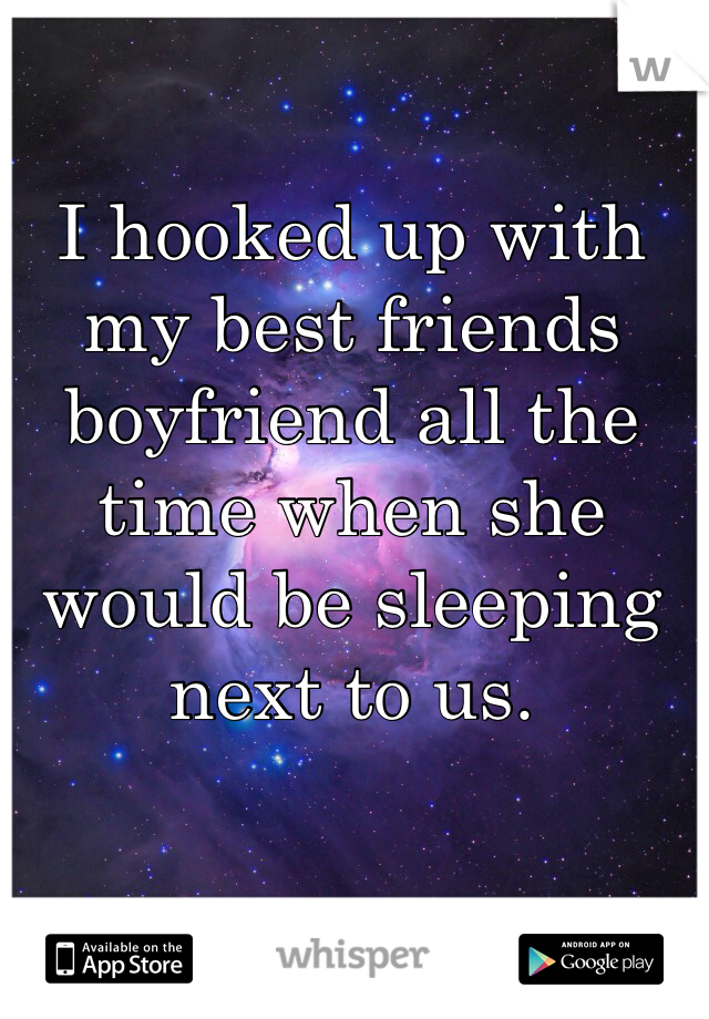 I hooked up with my best friends boyfriend all the time when she would be sleeping next to us. 