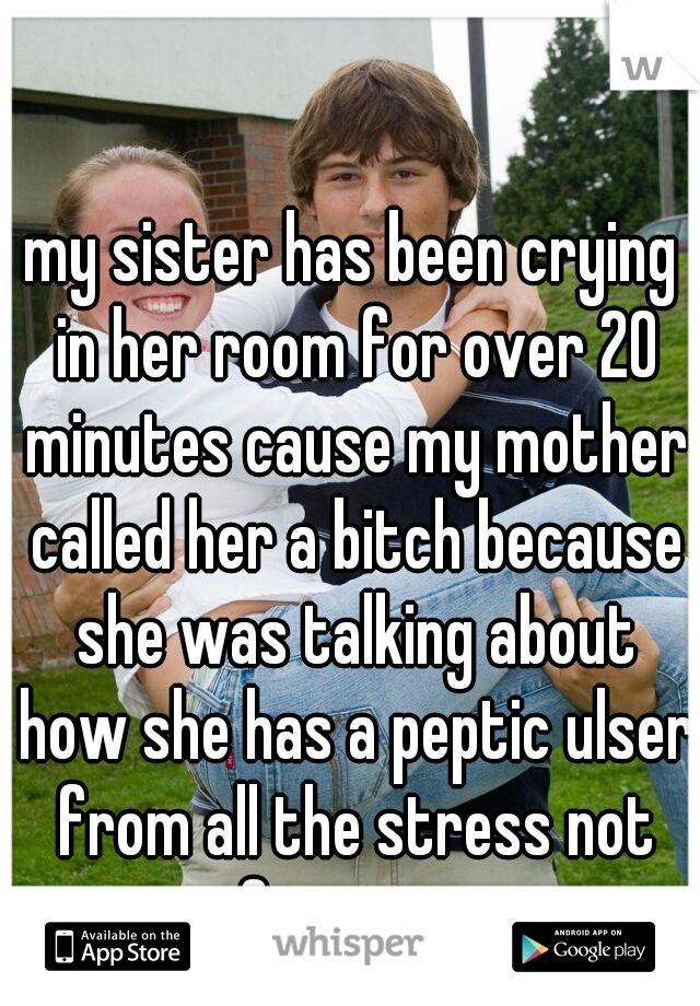 my sister has been crying in her room for over 20 minutes cause my mother called her a bitch because she was talking about how she has a peptic ulser from all the stress not even from my mom 
