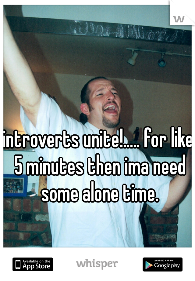 introverts unite!..... for like 5 minutes then ima need some alone time.