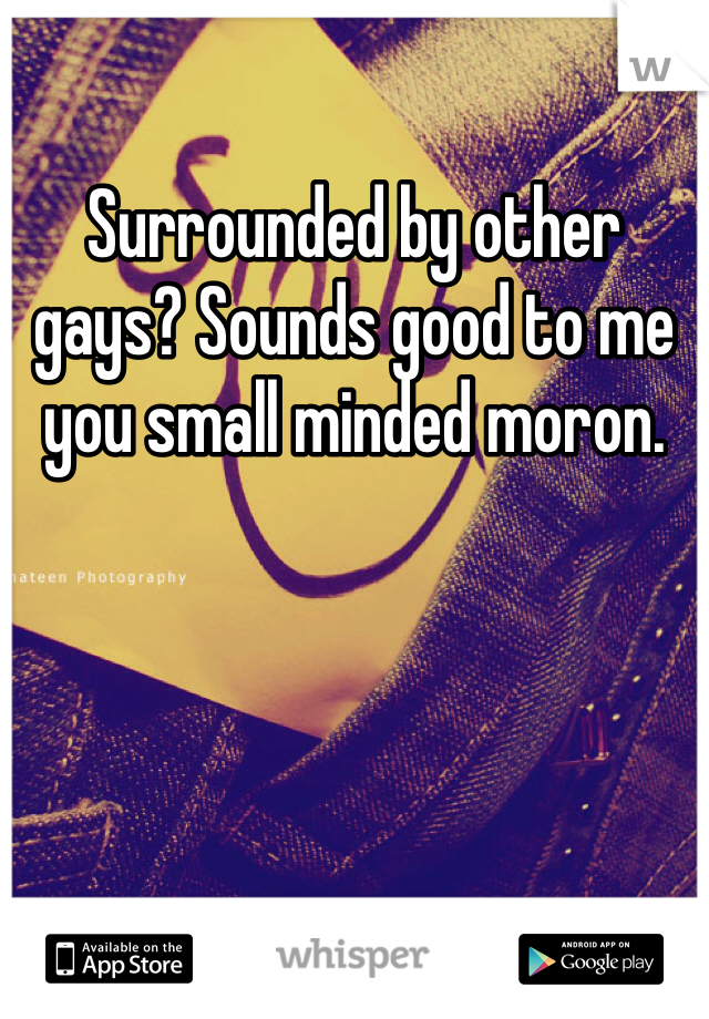 Surrounded by other gays? Sounds good to me you small minded moron. 