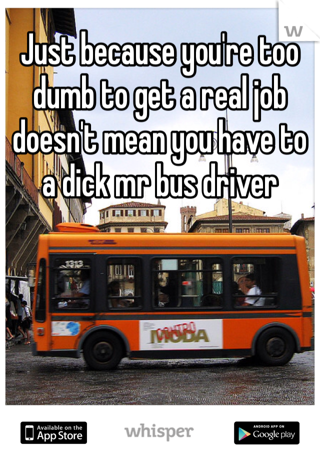Just because you're too dumb to get a real job doesn't mean you have to a dick mr bus driver 