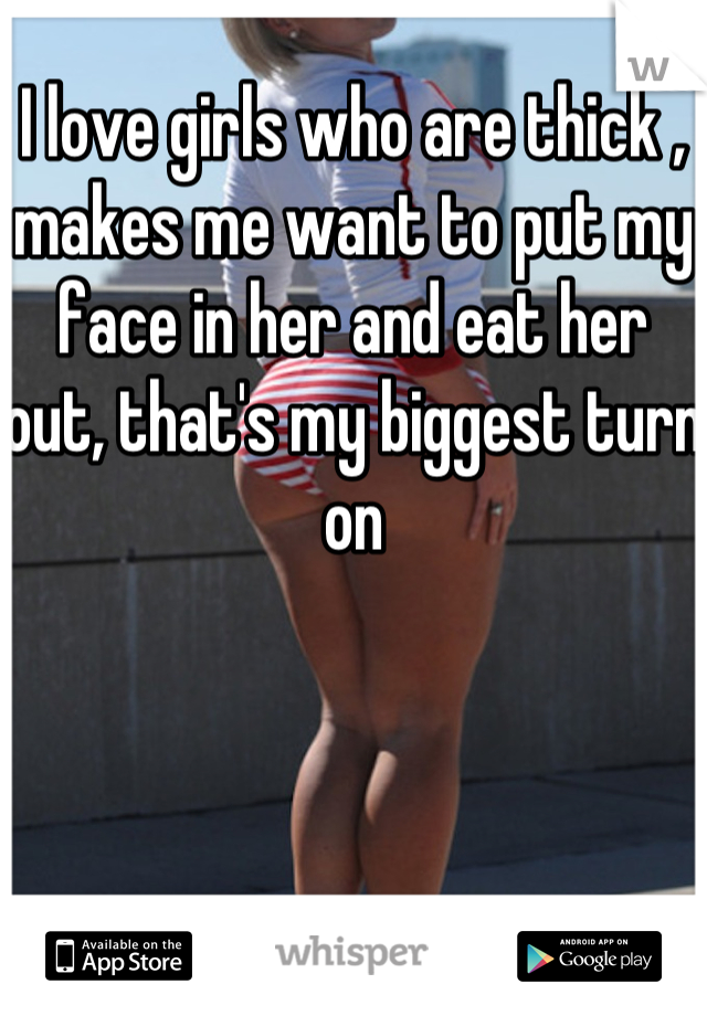 I love girls who are thick , makes me want to put my face in her and eat her out, that's my biggest turn on